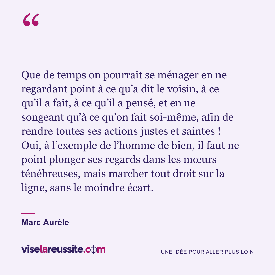 « Que de temps on pourrait se ménager en ne regardant point à ce qu’a dit le voisin, à ce qu’il a fait, à ce qu’il a pensé, et en ne songeant qu’à ce qu’on fait soi-même, afin de rendre toutes ses actions justes et saintes ! Oui, à l’exemple de l’homme de bien, il faut ne point plonger ses regards dans les mœurs ténébreuses, mais marcher tout droit sur la ligne, sans le moindre écart. » — Marc Aurèle — Vise la Réussite