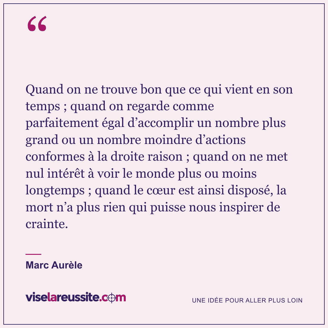« Quand on ne trouve bon que ce qui vient en son temps ; quand on regarde comme parfaitement égal d’accomplir un nombre plus grand ou un nombre moindre d’actions conformes à la droite raison ; quand on ne met nul intérêt à voir le monde plus ou moins longtemps ; quand le cœur est ainsi disposé, la mort n’a plus rien qui puisse nous inspirer de crainte. » — Marc Aurèle — Vise la Réussite