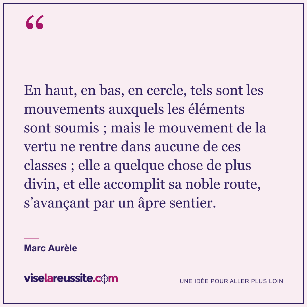 « En haut, en bas, en cercle, tels sont les mouvements auxquels les éléments sont soumis ; mais le mouvement de la vertu ne rentre dans aucune de ces classes ; elle a quelque chose de plus divin, et elle accomplit sa noble route, s’avançant par un âpre sentier. » — Marc Aurèle — Vise la Réussite