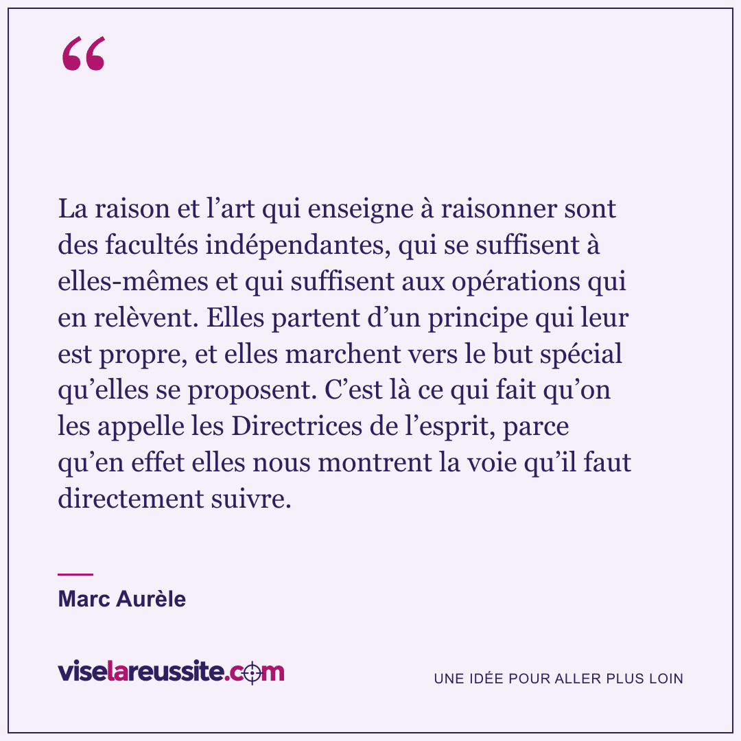 « La raison et l’art qui enseigne à raisonner sont des facultés indépendantes, qui se suffisent à elles-mêmes et qui suffisent aux opérations qui en relèvent. Elles partent d’un principe qui leur est propre, et elles marchent vers le but spécial qu’elles se proposent. C’est là ce qui fait qu’on les appelle les Directrices de l’esprit, parce qu’en effet elles nous montrent la voie qu’il faut directement suivre. » — Marc Aurèle — Vise la Réussite
