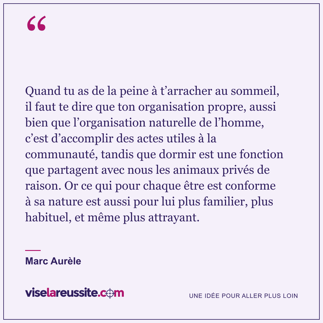 « Quand tu as de la peine à t’arracher au sommeil, il faut te dire que ton organisation propre, aussi bien que l’organisation naturelle de l’homme, c’est d’accomplir des actes utiles à la communauté, tandis que dormir est une fonction que partagent avec nous les animaux privés de raison. Or ce qui pour chaque être est conforme à sa nature est aussi pour lui plus familier, plus habituel, et même plus attrayant. » — Marc Aurèle — Vise la Réussite