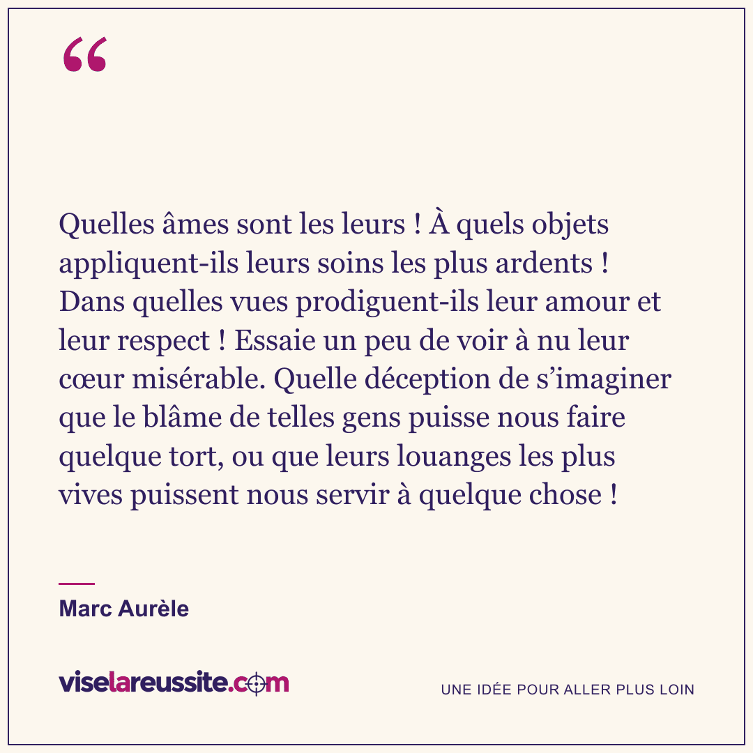 « Quelles âmes sont les leurs ! À quels objets appliquent-ils leurs soins les plus ardents ! Dans quelles vues prodiguent-ils leur amour et leur respect ! Essaie un peu de voir à nu leur cœur misérable. Quelle déception de s’imaginer que le blâme de telles gens puisse nous faire quelque tort, ou que leurs louanges les plus vives puissent nous servir à quelque chose ! » — Marc Aurèle — Vise la Réussite