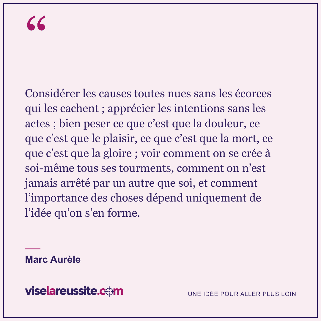 « Considérer les causes toutes nues sans les écorces qui les cachent ; apprécier les intentions sans les actes ; bien peser ce que c’est que la douleur, ce que c’est que le plaisir, ce que c’est que la mort, ce que c’est que la gloire ; voir comment on se crée à soi-même tous ses tourments, comment on n’est jamais arrêté par un autre que soi, et comment l’importance des choses dépend uniquement de l’idée qu’on s’en forme. » — Marc Aurèle — Vise la Réussite
