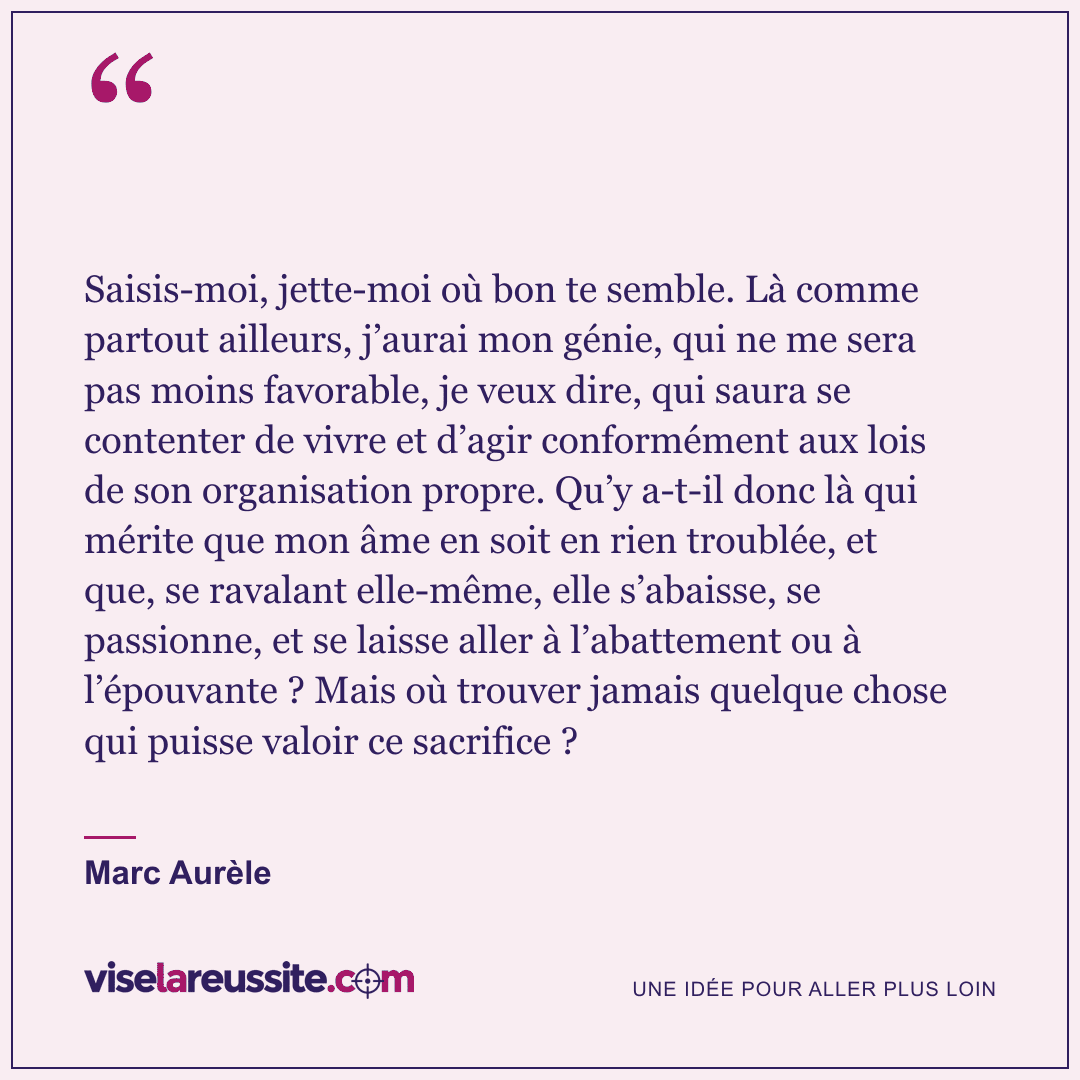 « Saisis-moi, jette-moi où bon te semble. Là comme partout ailleurs, j’aurai mon génie, qui ne me sera pas moins favorable, je veux dire, qui saura se contenter de vivre et d’agir conformément aux lois de son organisation propre. Qu’y a-t-il donc là qui mérite que mon âme en soit en rien troublée, et que, se ravalant elle-même, elle s’abaisse, se passionne, et se laisse aller à l’abattement ou à l’épouvante ? Mais où trouver jamais quelque chose qui puisse valoir ce sacrifice ? » — Marc Aurèle — Vise la Réussite
