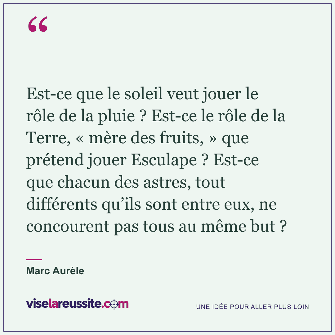 « Est-ce que le soleil veut jouer le rôle de la pluie ? Est-ce le rôle de la Terre, « mère des fruits, » que prétend jouer Esculape ? Est-ce que chacun des astres, tout différents qu’ils sont entre eux, ne concourent pas tous au même but ? » — Marc Aurèle — Vise la Réussite