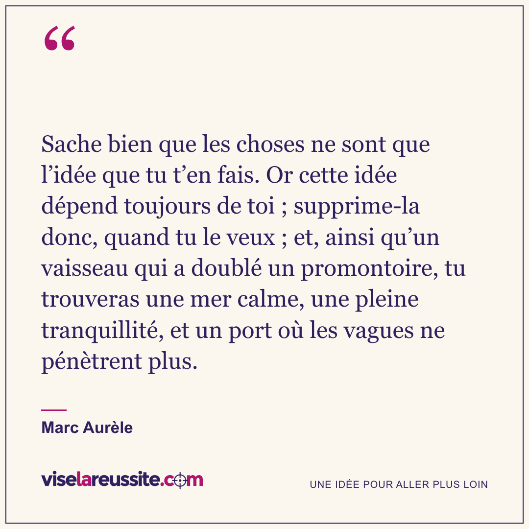 « Sache bien que les choses ne sont que l’idée que tu t’en fais. Or cette idée dépend toujours de toi ; supprime-la donc, quand tu le veux ; et, ainsi qu’un vaisseau qui a doublé un promontoire, tu trouveras une mer calme, une pleine tranquillité, et un port où les vagues ne pénètrent plus. » — Marc Aurèle — Vise la Réussite