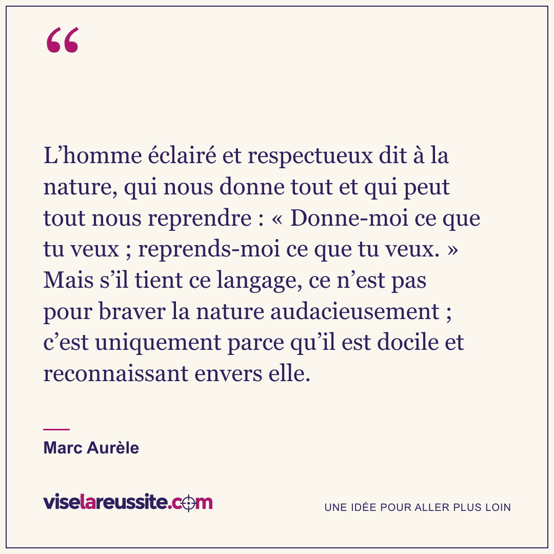« L’homme éclairé et respectueux dit à la nature, qui nous donne tout et qui peut tout nous reprendre : « Donne-moi ce que tu veux ; reprends-moi ce que tu veux. » Mais s’il tient ce langage, ce n’est pas pour braver la nature audacieusement ; c’est uniquement parce qu’il est docile et reconnaissant envers elle. » — Marc Aurèle — Vise la Réussite
