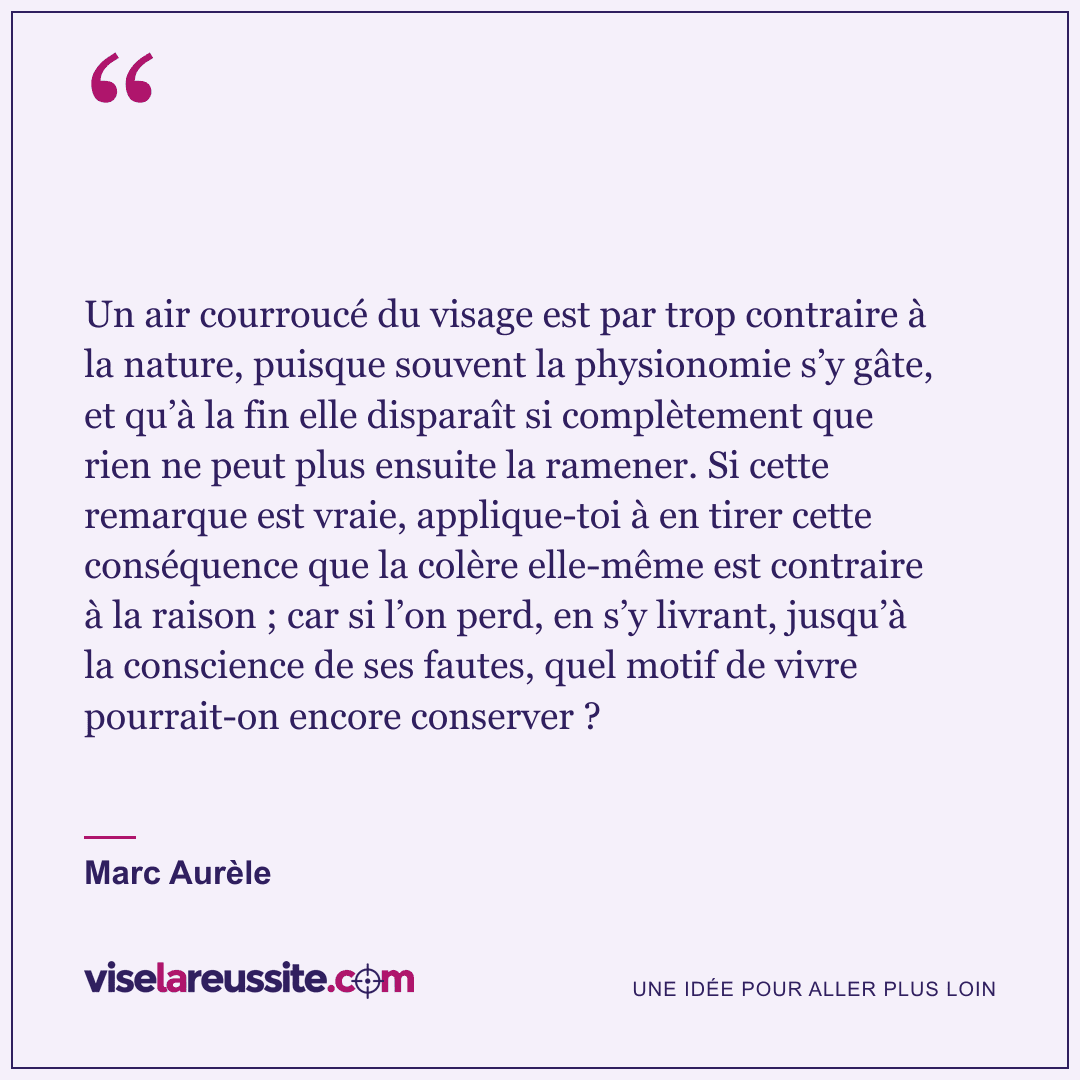 « Un air courroucé du visage est par trop contraire à la nature, puisque souvent la physionomie s’y gâte, et qu’à la fin elle disparaît si complètement que rien ne peut plus ensuite la ramener. Si cette remarque est vraie, applique-toi à en tirer cette conséquence que la colère elle-même est contraire à la raison ; car si l’on perd, en s’y livrant, jusqu’à la conscience de ses fautes, quel motif de vivre pourrait-on encore conserver ? » — Marc Aurèle — Vise la Réussite