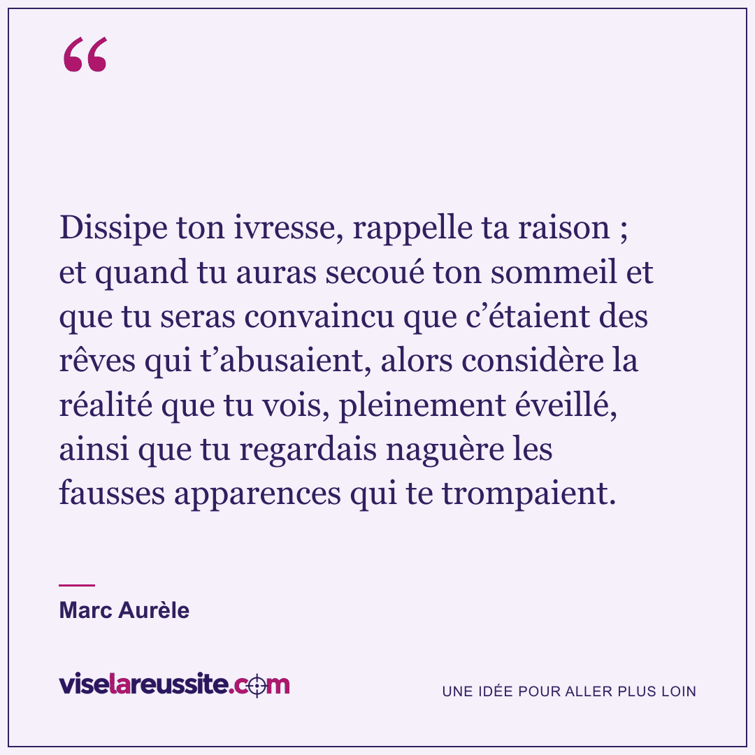« Dissipe ton ivresse, rappelle ta raison ; et quand tu auras secoué ton sommeil et que tu seras convaincu que c’étaient des rêves qui t’abusaient, alors considère la réalité que tu vois, pleinement éveillé, ainsi que tu regardais naguère les fausses apparences qui te trompaient. » — Marc Aurèle — Vise la Réussite
