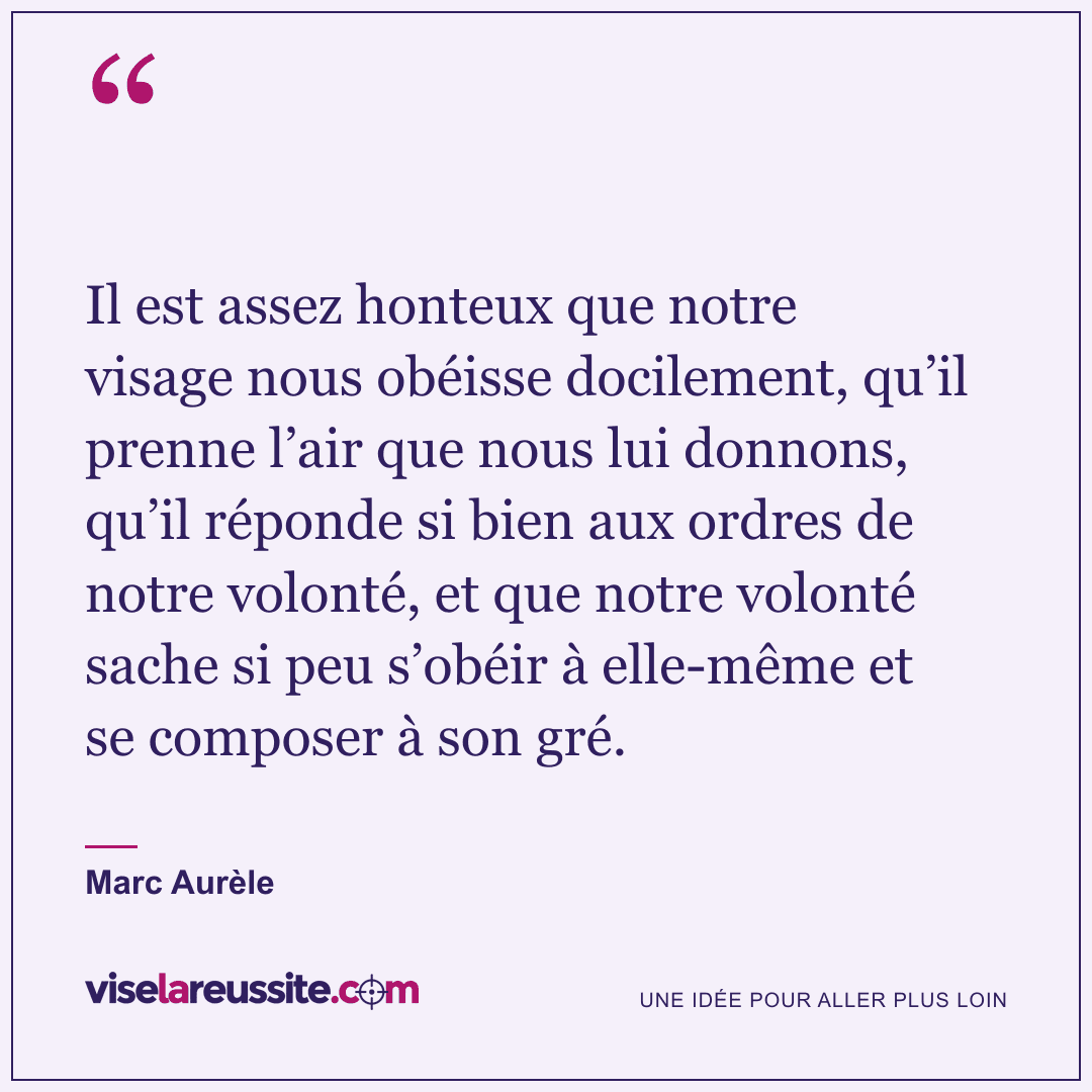« Il est assez honteux que notre visage nous obéisse docilement, qu’il prenne l’air que nous lui donnons, qu’il réponde si bien aux ordres de notre volonté, et que notre volonté sache si peu s’obéir à elle-même et se composer à son gré. » — Marc Aurèle — Vise la Réussite