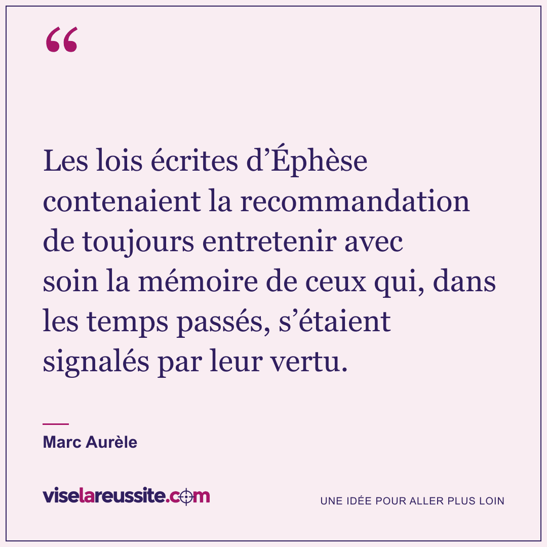« Les lois écrites d’Éphèse contenaient la recommandation de toujours entretenir avec soin la mémoire de ceux qui, dans les temps passés, s’étaient signalés par leur vertu. » — Marc Aurèle — Vise la Réussite