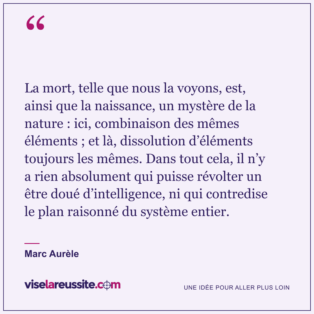 « La mort, telle que nous la voyons, est, ainsi que la naissance, un mystère de la nature : ici, combinaison des mêmes éléments ; et là, dissolution d’éléments toujours les mêmes. Dans tout cela, il n’y a rien absolument qui puisse révolter un être doué d’intelligence, ni qui contredise le plan raisonné du système entier. » — Marc Aurèle — Vise la Réussite