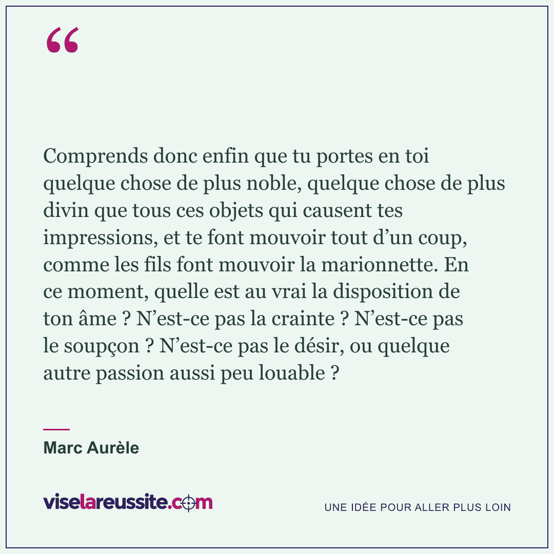 « Comprends donc enfin que tu portes en toi quelque chose de plus noble, quelque chose de plus divin que tous ces objets qui causent tes impressions, et te font mouvoir tout d’un coup, comme les fils font mouvoir la marionnette. En ce moment, quelle est au vrai la disposition de ton âme ? N’est-ce pas la crainte ? N’est-ce pas le soupçon ? N’est-ce pas le désir, ou quelque autre passion aussi peu louable ? » — Marc Aurèle — Vise la Réussite