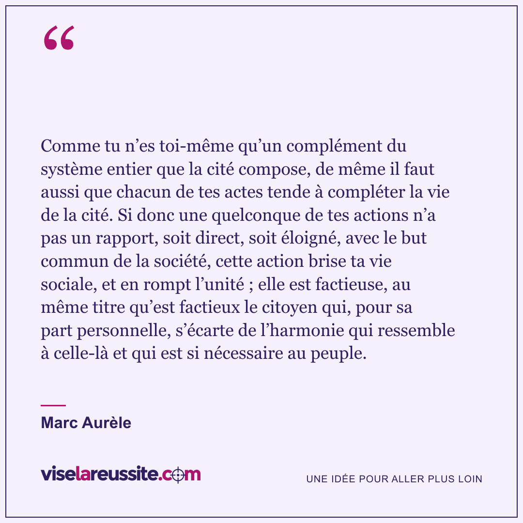 « Comme tu n’es toi-même qu’un complément du système entier que la cité compose, de même il faut aussi que chacun de tes actes tende à compléter la vie de la cité. Si donc une quelconque de tes actions n’a pas un rapport, soit direct, soit éloigné, avec le but commun de la société, cette action brise ta vie sociale, et en rompt l’unité ; elle est factieuse, au même titre qu’est factieux le citoyen qui, pour sa part personnelle, s’écarte de l’harmonie qui ressemble à celle-là et qui est si nécessaire au peuple. » — Marc Aurèle — Vise la Réussite