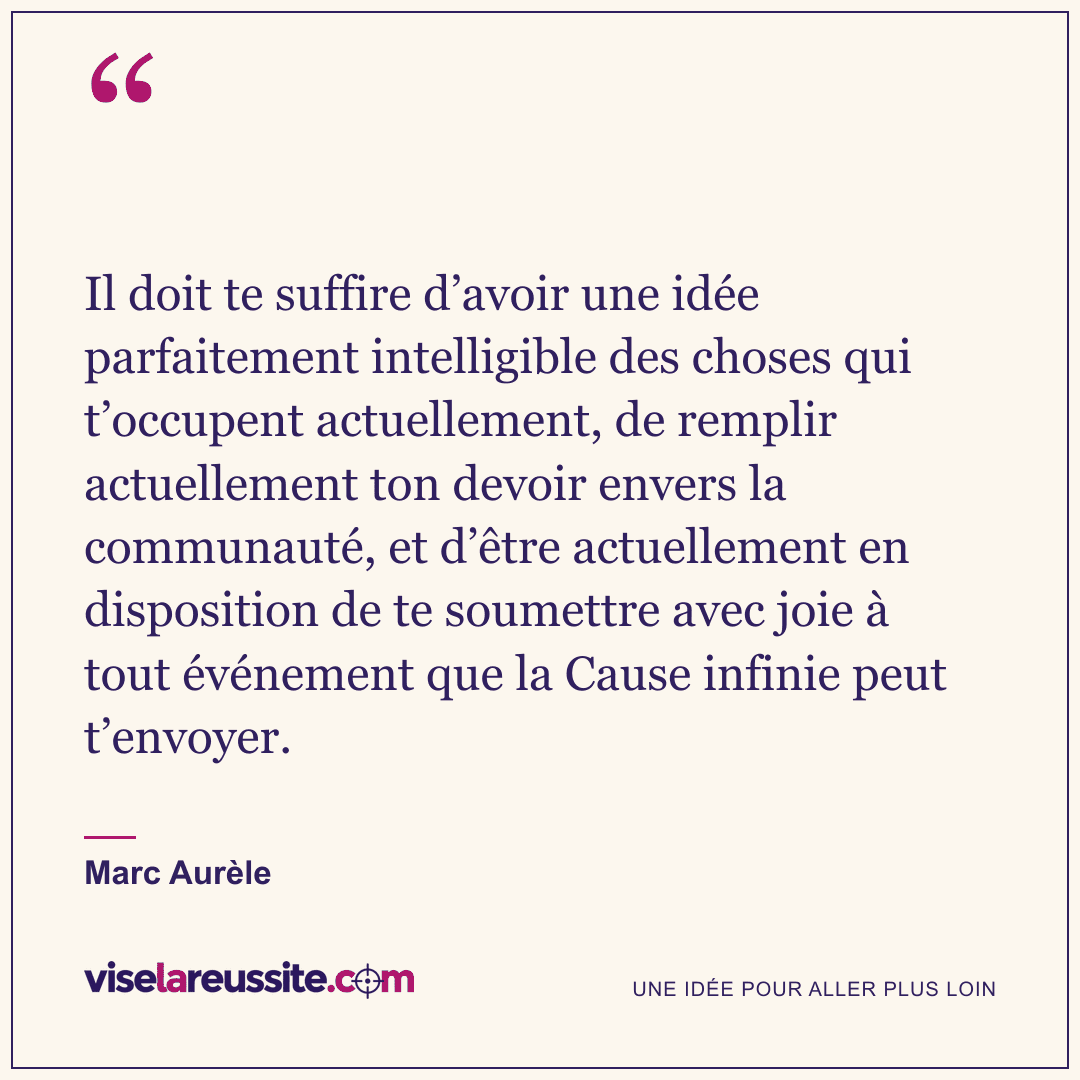 « Il doit te suffire d’avoir une idée parfaitement intelligible des choses qui t’occupent actuellement, de remplir actuellement ton devoir envers la communauté, et d’être actuellement en disposition de te soumettre avec joie à tout événement que la Cause infinie peut t’envoyer. » — Marc Aurèle — Vise la Réussite