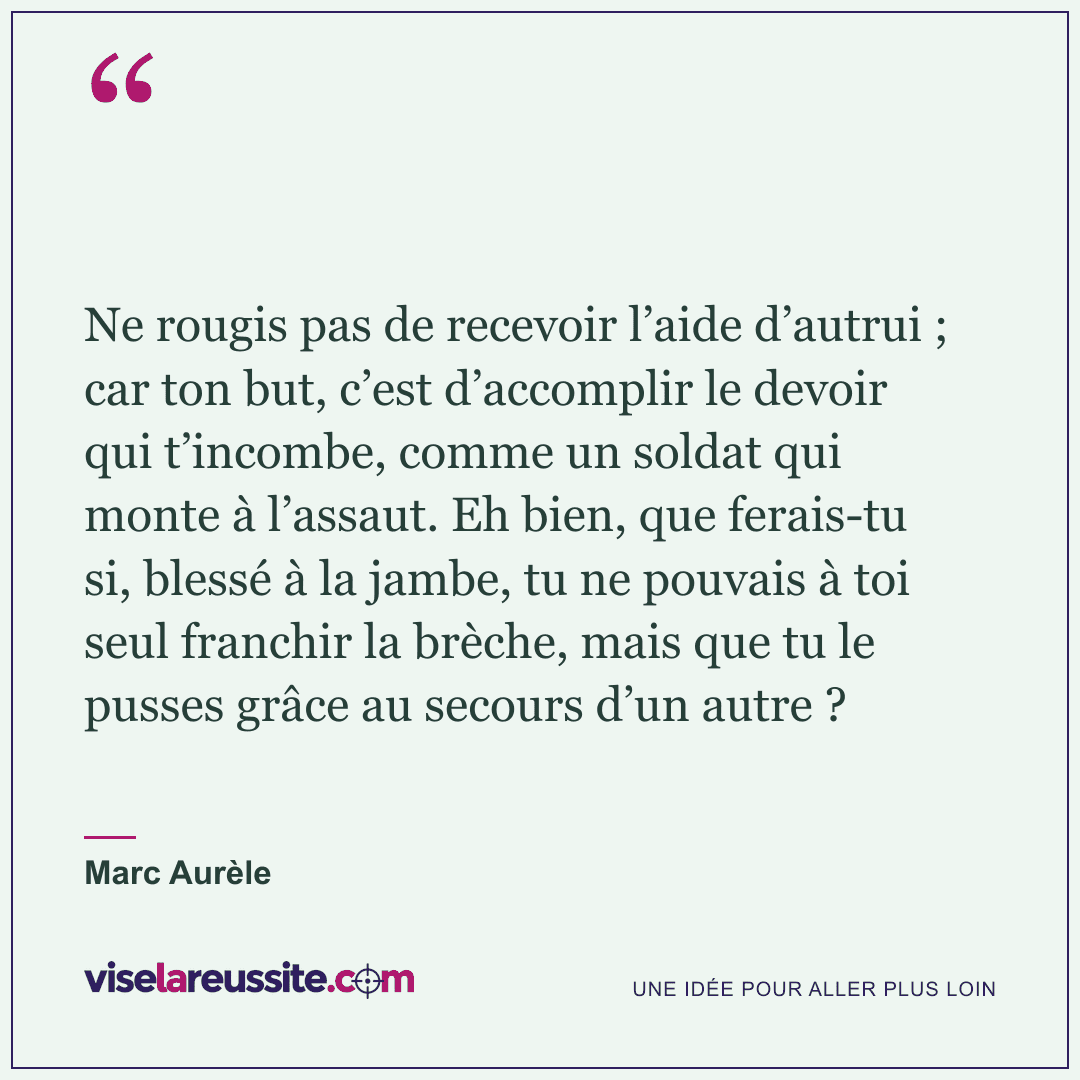 « Ne rougis pas de recevoir l’aide d’autrui ; car ton but, c’est d’accomplir le devoir qui t’incombe, comme un soldat qui monte à l’assaut. Eh bien, que ferais-tu si, blessé à la jambe, tu ne pouvais à toi seul franchir la brèche, mais que tu le pusses grâce au secours d’un autre ? » — Marc Aurèle — Vise la Réussite