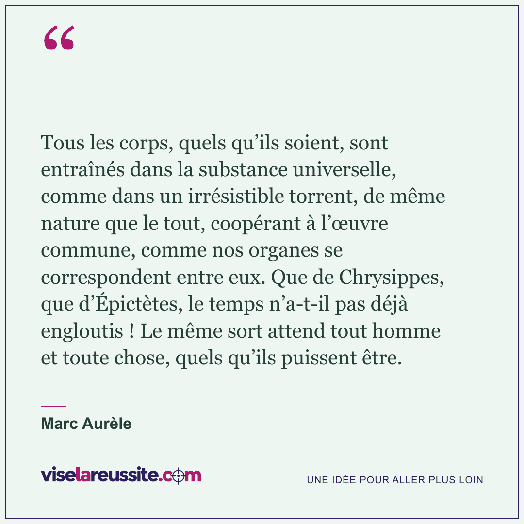 « Tous les corps, quels qu’ils soient, sont entraînés dans la substance universelle, comme dans un irrésistible torrent, de même nature que le tout, coopérant à l’œuvre commune, comme nos organes se correspondent entre eux. Que de Chrysippes, que d’Épictètes, le temps n’a-t-il pas déjà engloutis ! Le même sort attend tout homme et toute chose, quels qu’ils puissent être. » — Marc Aurèle — Vise la Réussite