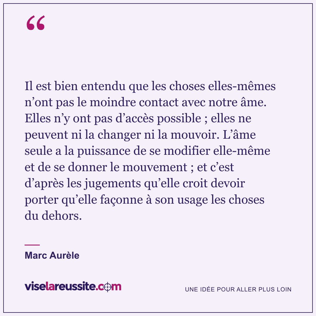 « Il est bien entendu que les choses elles-mêmes n’ont pas le moindre contact avec notre âme. Elles n’y ont pas d’accès possible ; elles ne peuvent ni la changer ni la mouvoir. L’âme seule a la puissance de se modifier elle-même et de se donner le mouvement ; et c’est d’après les jugements qu’elle croit devoir porter qu’elle façonne à son usage les choses du dehors. » — Marc Aurèle — Vise la Réussite