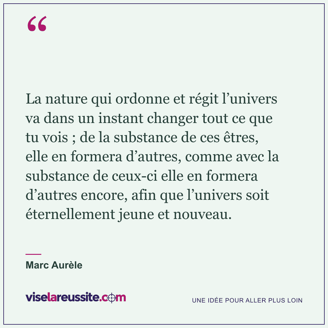 « La nature qui ordonne et régit l’univers va dans un instant changer tout ce que tu vois ; de la substance de ces êtres, elle en formera d’autres, comme avec la substance de ceux-ci elle en formera d’autres encore, afin que l’univers soit éternellement jeune et nouveau. » — Marc Aurèle — Vise la Réussite