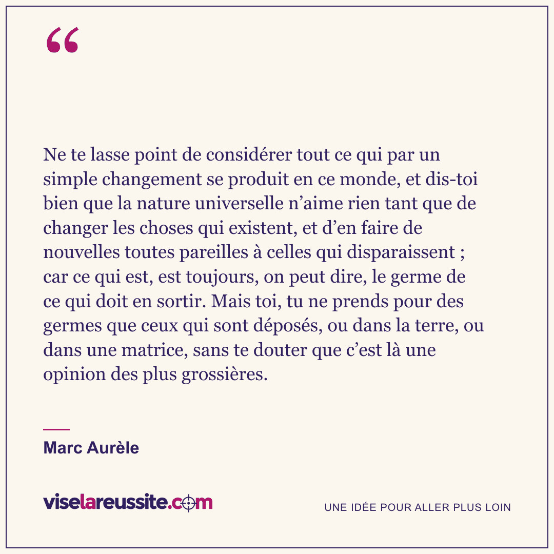 « Ne te lasse point de considérer tout ce qui par un simple changement se produit en ce monde, et dis-toi bien que la nature universelle n’aime rien tant que de changer les choses qui existent, et d’en faire de nouvelles toutes pareilles à celles qui disparaissent ; car ce qui est, est toujours, on peut dire, le germe de ce qui doit en sortir. Mais toi, tu ne prends pour des germes que ceux qui sont déposés, ou dans la terre, ou dans une matrice, sans te douter que c’est là une opinion des plus grossières. » — Marc Aurèle — Vise la Réussite