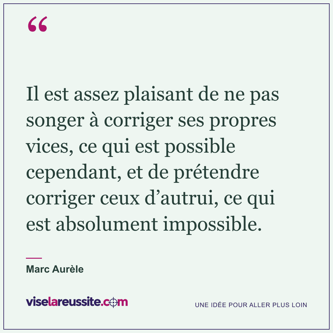 « Il est assez plaisant de ne pas songer à corriger ses propres vices, ce qui est possible cependant, et de prétendre corriger ceux d’autrui, ce qui est absolument impossible. » — Marc Aurèle — Vise la Réussite