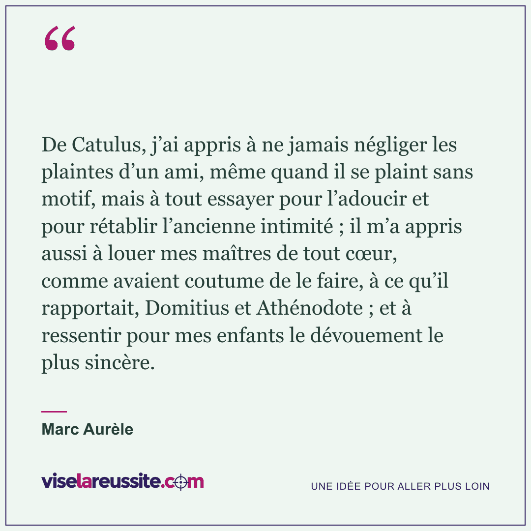 « De Catulus, j’ai appris à ne jamais négliger les plaintes d’un ami, même quand il se plaint sans motif, mais à tout essayer pour l’adoucir et pour rétablir l’ancienne intimité ; il m’a appris aussi à louer mes maîtres de tout cœur, comme avaient coutume de le faire, à ce qu’il rapportait, Domitius et Athénodote ; et à ressentir pour mes enfants le dévouement le plus sincère. » — Marc Aurèle — Vise la Réussite