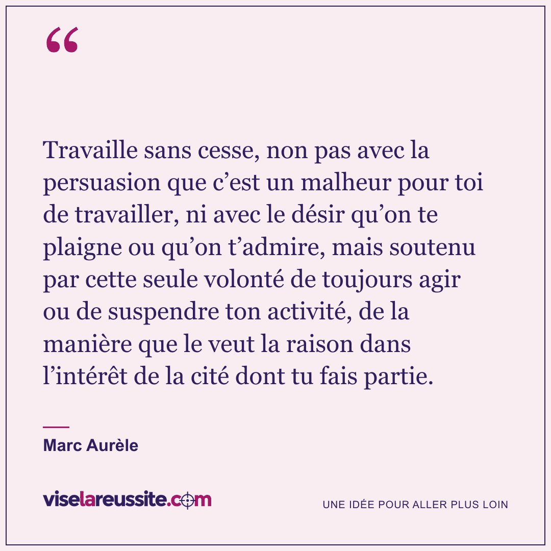« Travaille sans cesse, non pas avec la persuasion que c’est un malheur pour toi de travailler, ni avec le désir qu’on te plaigne ou qu’on t’admire, mais soutenu par cette seule volonté de toujours agir ou de suspendre ton activité, de la manière que le veut la raison dans l’intérêt de la cité dont tu fais partie. » — Marc Aurèle — Vise la Réussite