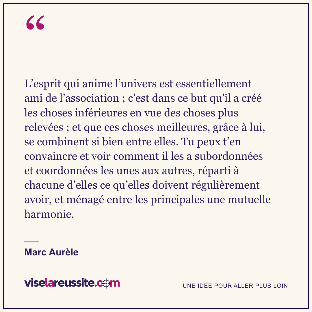 « L’esprit qui anime l’univers est essentiellement ami de l’association ; c’est dans ce but qu’il a créé les choses inférieures en vue des choses plus relevées ; et que ces choses meilleures, grâce à lui, se combinent si bien entre elles. Tu peux t’en convaincre et voir comment il les a subordonnées et coordonnées les unes aux autres, réparti à chacune d’elles ce qu’elles doivent régulièrement avoir, et ménagé entre les principales une mutuelle harmonie. » — Marc Aurèle — Vise la Réussite