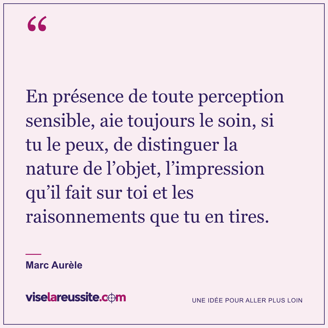« En présence de toute perception sensible, aie toujours le soin, si tu le peux, de distinguer la nature de l’objet, l’impression qu’il fait sur toi et les raisonnements que tu en tires. » — Marc Aurèle — Vise la Réussite