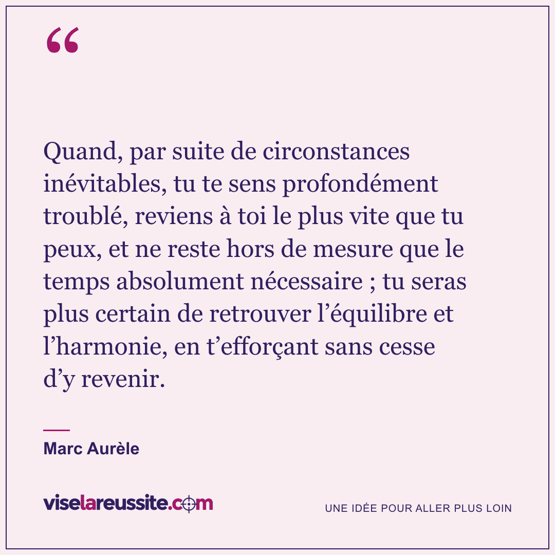 « Quand, par suite de circonstances inévitables, tu te sens profondément troublé, reviens à toi le plus vite que tu peux, et ne reste hors de mesure que le temps absolument nécessaire ; tu seras plus certain de retrouver l’équilibre et l’harmonie, en t’efforçant sans cesse d’y revenir. » — Marc Aurèle — Vise la Réussite