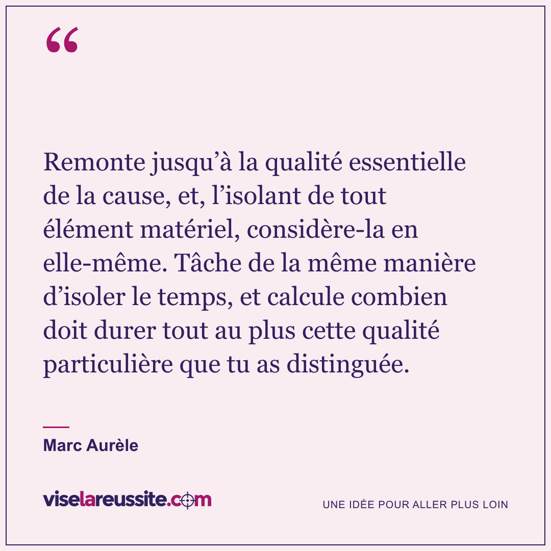 « Remonte jusqu’à la qualité essentielle de la cause, et, l’isolant de tout élément matériel, considère-la en elle-même. Tâche de la même manière d’isoler le temps, et calcule combien doit durer tout au plus cette qualité particulière que tu as distinguée. » — Marc Aurèle — Vise la Réussite