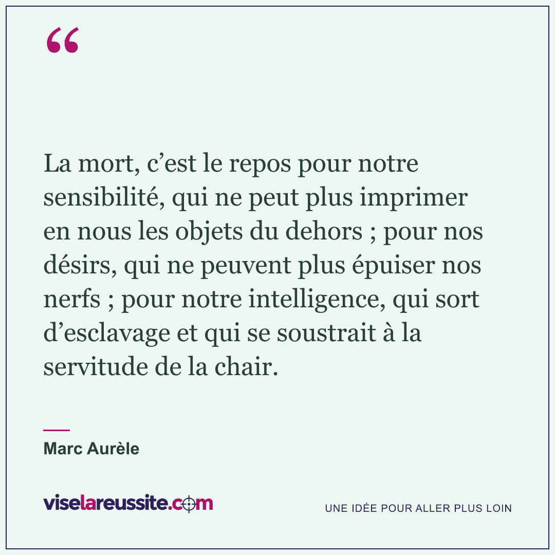 « La mort, c’est le repos pour notre sensibilité, qui ne peut plus imprimer en nous les objets du dehors ; pour nos désirs, qui ne peuvent plus épuiser nos nerfs ; pour notre intelligence, qui sort d’esclavage et qui se soustrait à la servitude de la chair. » — Marc Aurèle — Vise la Réussite