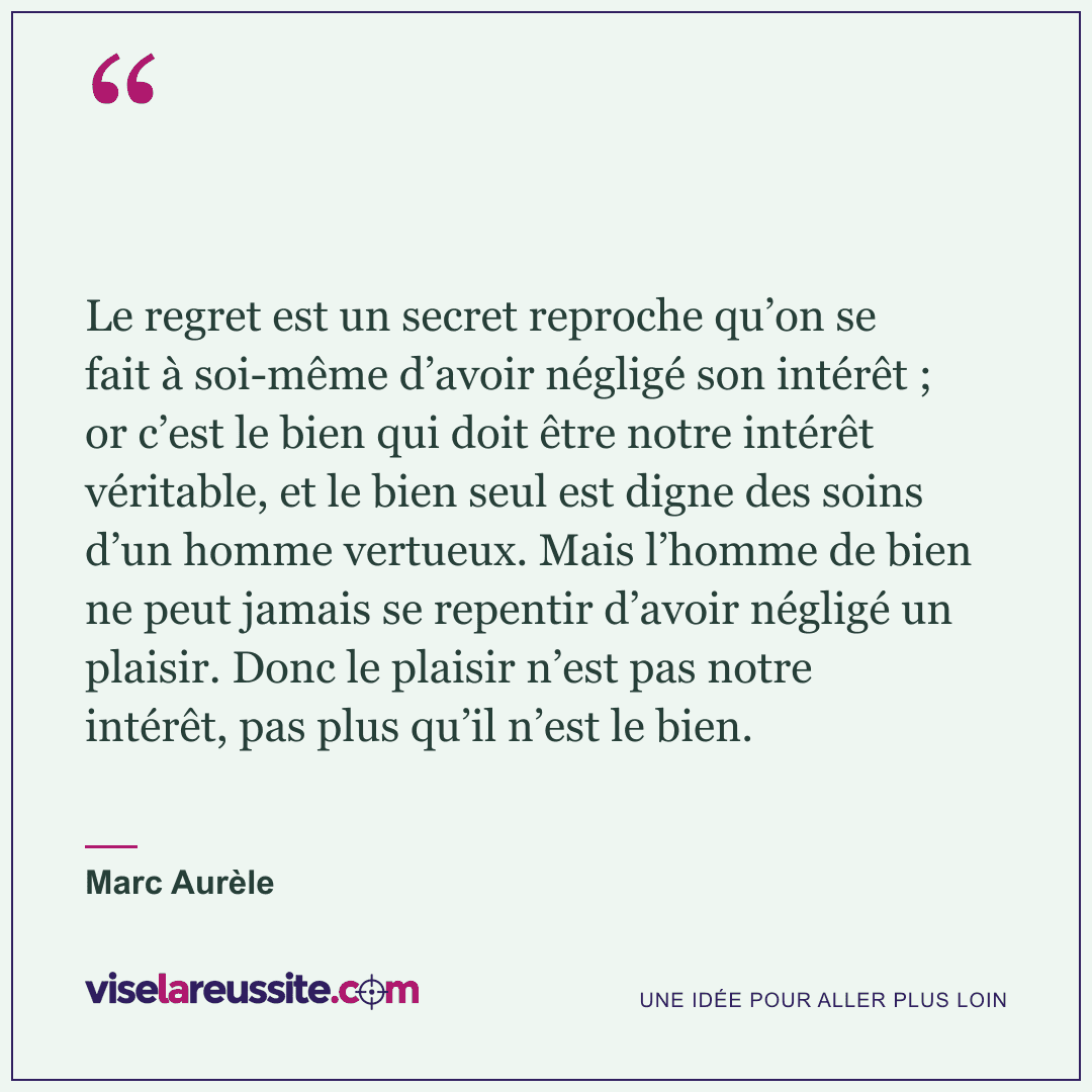 « Le regret est un secret reproche qu’on se fait à soi-même d’avoir négligé son intérêt ; or c’est le bien qui doit être notre intérêt véritable, et le bien seul est digne des soins d’un homme vertueux. Mais l’homme de bien ne peut jamais se repentir d’avoir négligé un plaisir. Donc le plaisir n’est pas notre intérêt, pas plus qu’il n’est le bien. » — Marc Aurèle — Vise la Réussite