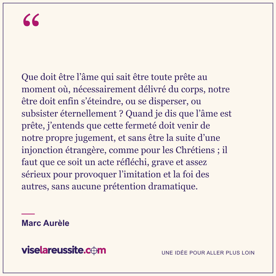 « Que doit être l’âme qui sait être toute prête au moment où, nécessairement délivré du corps, notre être doit enfin s’éteindre, ou se disperser, ou subsister éternellement ? Quand je dis que l’âme est prête, j’entends que cette fermeté doit venir de notre propre jugement, et sans être la suite d’une injonction étrangère, comme pour les Chrétiens ; il faut que ce soit un acte réfléchi, grave et assez sérieux pour provoquer l’imitation et la foi des autres, sans aucune prétention dramatique. » — Marc Aurèle — Vise la Réussite