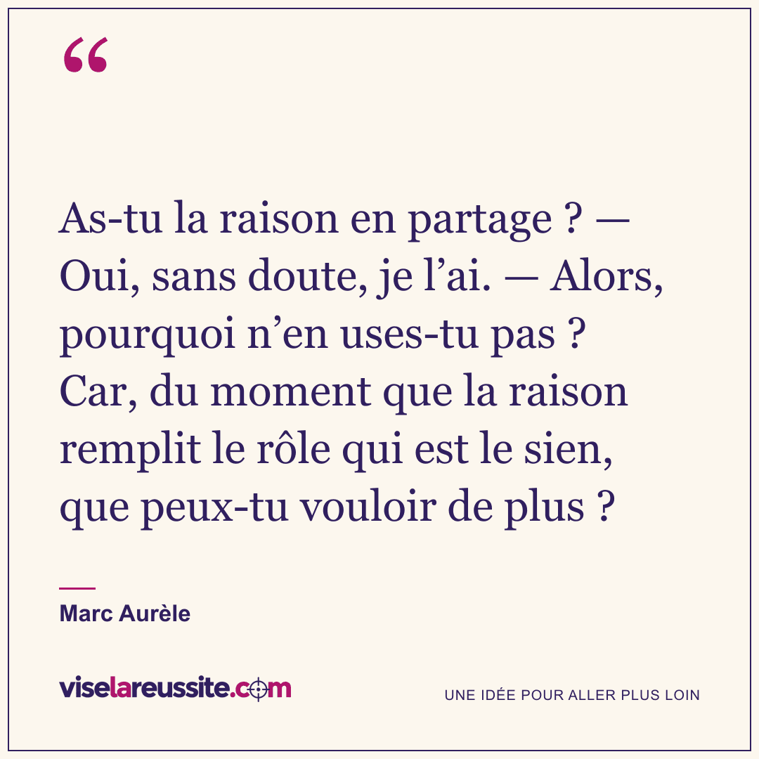 « As-tu la raison en partage ? — Oui, sans doute, je l’ai. — Alors, pourquoi n’en uses-tu pas ? Car, du moment que la raison remplit le rôle qui est le sien, que peux-tu vouloir de plus ? » — Marc Aurèle — Vise la Réussite
