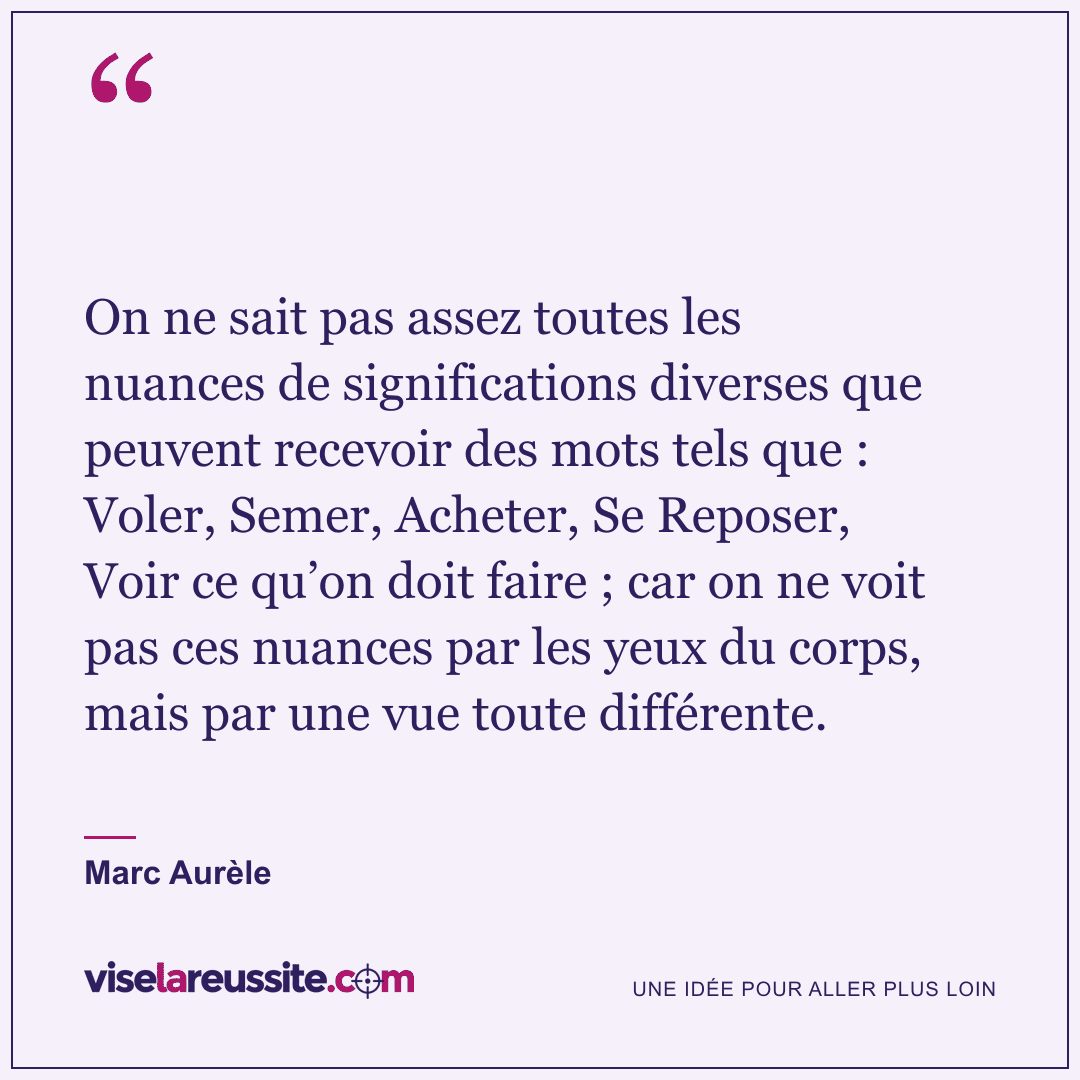 « On ne sait pas assez toutes les nuances de significations diverses que peuvent recevoir des mots tels que : Voler, Semer, Acheter, Se Reposer, Voir ce qu’on doit faire ; car on ne voit pas ces nuances par les yeux du corps, mais par une vue toute différente. » — Marc Aurèle — Vise la Réussite