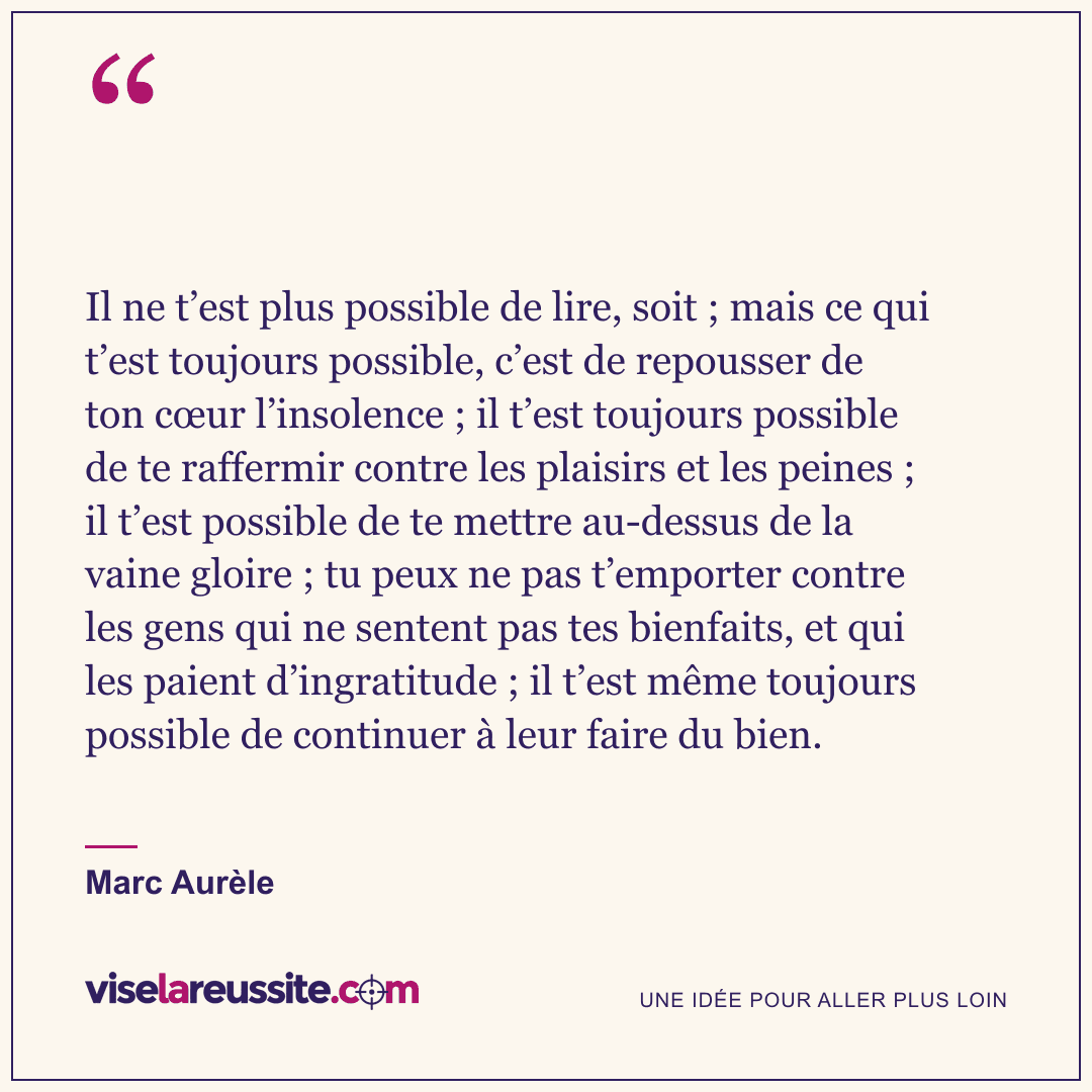 « Il ne t’est plus possible de lire, soit ; mais ce qui t’est toujours possible, c’est de repousser de ton cœur l’insolence ; il t’est toujours possible de te raffermir contre les plaisirs et les peines ; il t’est possible de te mettre au-dessus de la vaine gloire ; tu peux ne pas t’emporter contre les gens qui ne sentent pas tes bienfaits, et qui les paient d’ingratitude ; il t’est même toujours possible de continuer à leur faire du bien. » — Marc Aurèle — Vise la Réussite