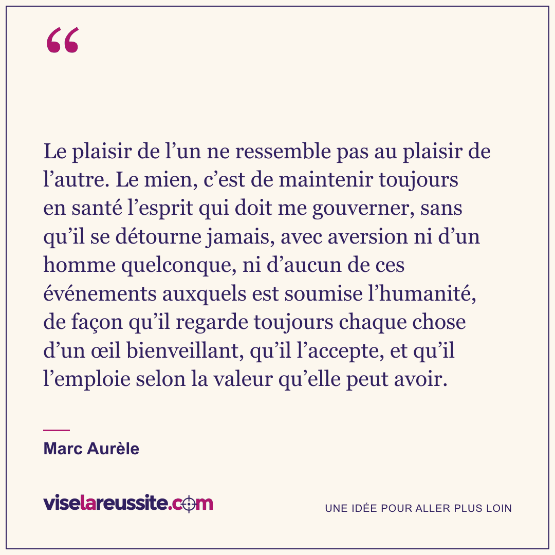 « Le plaisir de l’un ne ressemble pas au plaisir de l’autre. Le mien, c’est de maintenir toujours en santé l’esprit qui doit me gouverner, sans qu’il se détourne jamais, avec aversion ni d’un homme quelconque, ni d’aucun de ces événements auxquels est soumise l’humanité, de façon qu’il regarde toujours chaque chose d’un œil bienveillant, qu’il l’accepte, et qu’il l’emploie selon la valeur qu’elle peut avoir. » — Marc Aurèle — Vise la Réussite