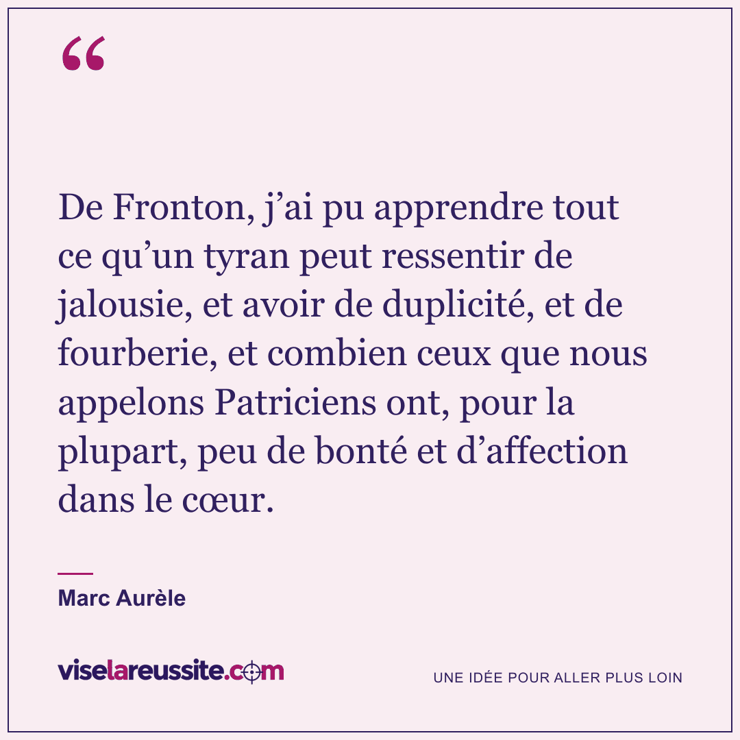 « De Fronton, j’ai pu apprendre tout ce qu’un tyran peut ressentir de jalousie, et avoir de duplicité, et de fourberie, et combien ceux que nous appelons Patriciens ont, pour la plupart, peu de bonté et d’affection dans le cœur. » — Marc Aurèle — Vise la Réussite