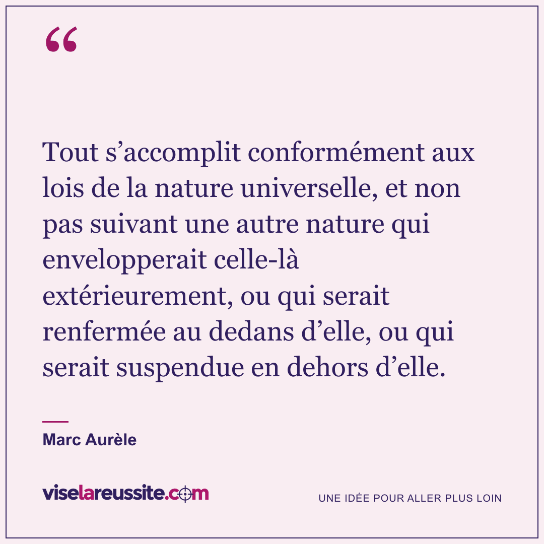 « Tout s’accomplit conformément aux lois de la nature universelle, et non pas suivant une autre nature qui envelopperait celle-là extérieurement, ou qui serait renfermée au dedans d’elle, ou qui serait suspendue en dehors d’elle. » — Marc Aurèle — Vise la Réussite
