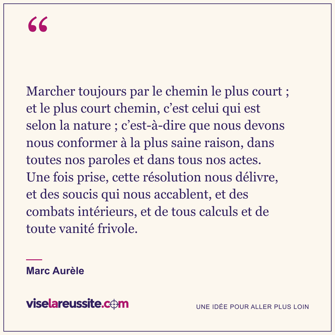 « Marcher toujours par le chemin le plus court ; et le plus court chemin, c’est celui qui est selon la nature ; c’est-à-dire que nous devons nous conformer à la plus saine raison, dans toutes nos paroles et dans tous nos actes. Une fois prise, cette résolution nous délivre, et des soucis qui nous accablent, et des combats intérieurs, et de tous calculs et de toute vanité frivole. » — Marc Aurèle — Vise la Réussite