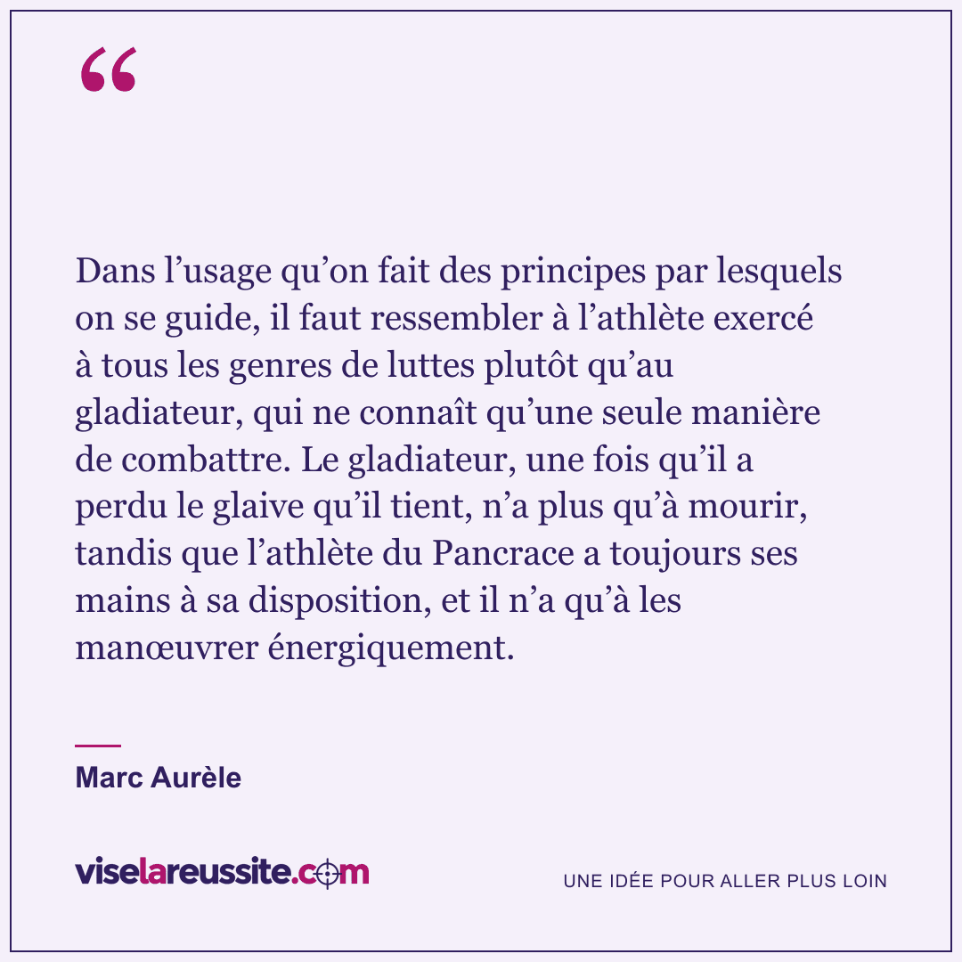 « Dans l’usage qu’on fait des principes par lesquels on se guide, il faut ressembler à l’athlète exercé à tous les genres de luttes plutôt qu’au gladiateur, qui ne connaît qu’une seule manière de combattre. Le gladiateur, une fois qu’il a perdu le glaive qu’il tient, n’a plus qu’à mourir, tandis que l’athlète du Pancrace a toujours ses mains à sa disposition, et il n’a qu’à les manœuvrer énergiquement. » — Marc Aurèle — Vise la Réussite