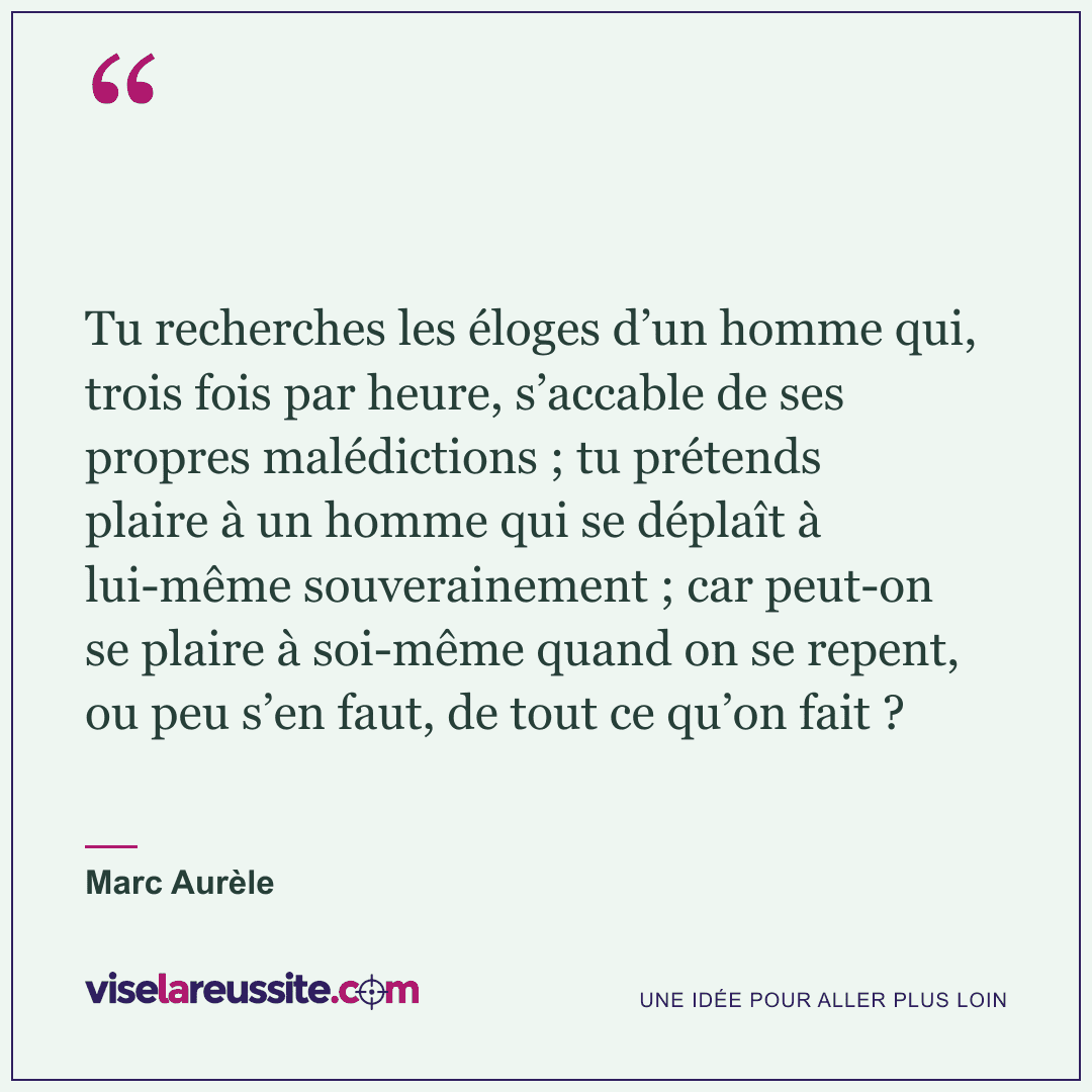 « Tu recherches les éloges d’un homme qui, trois fois par heure, s’accable de ses propres malédictions ; tu prétends plaire à un homme qui se déplaît à lui-même souverainement ; car peut-on se plaire à soi-même quand on se repent, ou peu s’en faut, de tout ce qu’on fait ? » — Marc Aurèle — Vise la Réussite