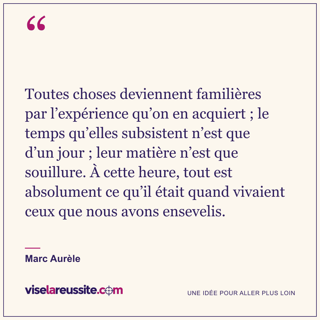 « Toutes choses deviennent familières par l’expérience qu’on en acquiert ; le temps qu’elles subsistent n’est que d’un jour ; leur matière n’est que souillure. À cette heure, tout est absolument ce qu’il était quand vivaient ceux que nous avons ensevelis. » — Marc Aurèle — Vise la Réussite