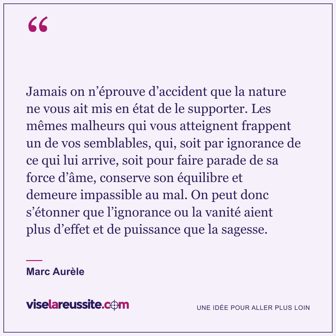 « Jamais on n’éprouve d’accident que la nature ne vous ait mis en état de le supporter. Les mêmes malheurs qui vous atteignent frappent un de vos semblables, qui, soit par ignorance de ce qui lui arrive, soit pour faire parade de sa force d’âme, conserve son équilibre et demeure impassible au mal. On peut donc s’étonner que l’ignorance ou la vanité aient plus d’effet et de puissance que la sagesse. » — Marc Aurèle — Vise la Réussite
