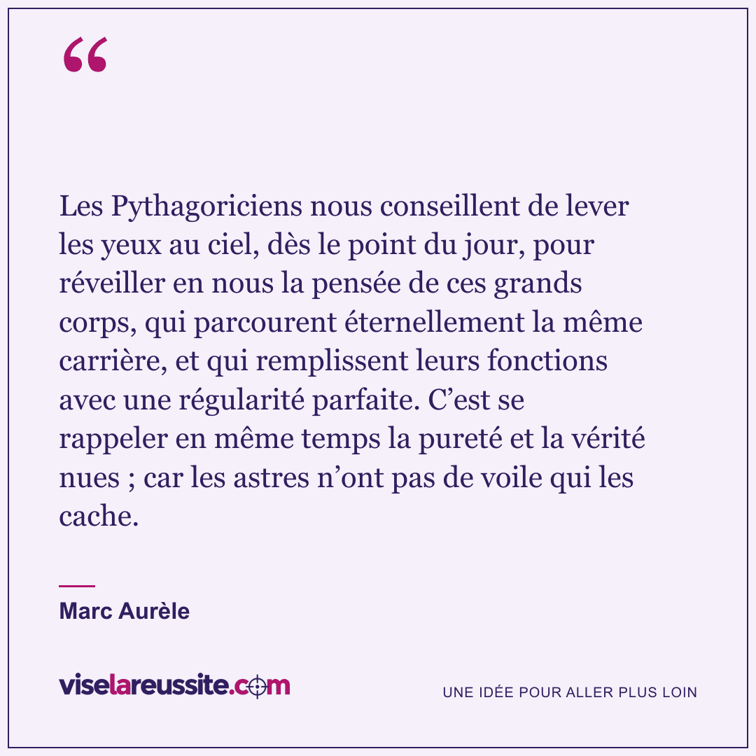 « Les Pythagoriciens nous conseillent de lever les yeux au ciel, dès le point du jour, pour réveiller en nous la pensée de ces grands corps, qui parcourent éternellement la même carrière, et qui remplissent leurs fonctions avec une régularité parfaite. C’est se rappeler en même temps la pureté et la vérité nues ; car les astres n’ont pas de voile qui les cache. » — Marc Aurèle — Vise la Réussite