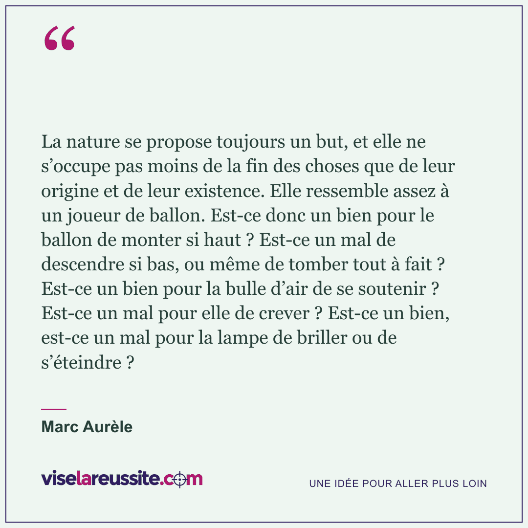« La nature se propose toujours un but, et elle ne s’occupe pas moins de la fin des choses que de leur origine et de leur existence. Elle ressemble assez à un joueur de ballon. Est-ce donc un bien pour le ballon de monter si haut ? Est-ce un mal de descendre si bas, ou même de tomber tout à fait ? Est-ce un bien pour la bulle d’air de se soutenir ? Est-ce un mal pour elle de crever ? Est-ce un bien, est-ce un mal pour la lampe de briller ou de s’éteindre ? » — Marc Aurèle — Vise la Réussite