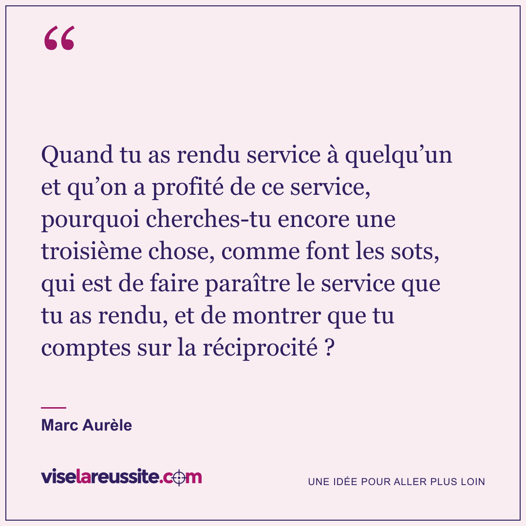 « Quand tu as rendu service à quelqu’un et qu’on a profité de ce service, pourquoi cherches-tu encore une troisième chose, comme font les sots, qui est de faire paraître le service que tu as rendu, et de montrer que tu comptes sur la réciprocité ? » — Marc Aurèle — Vise la Réussite