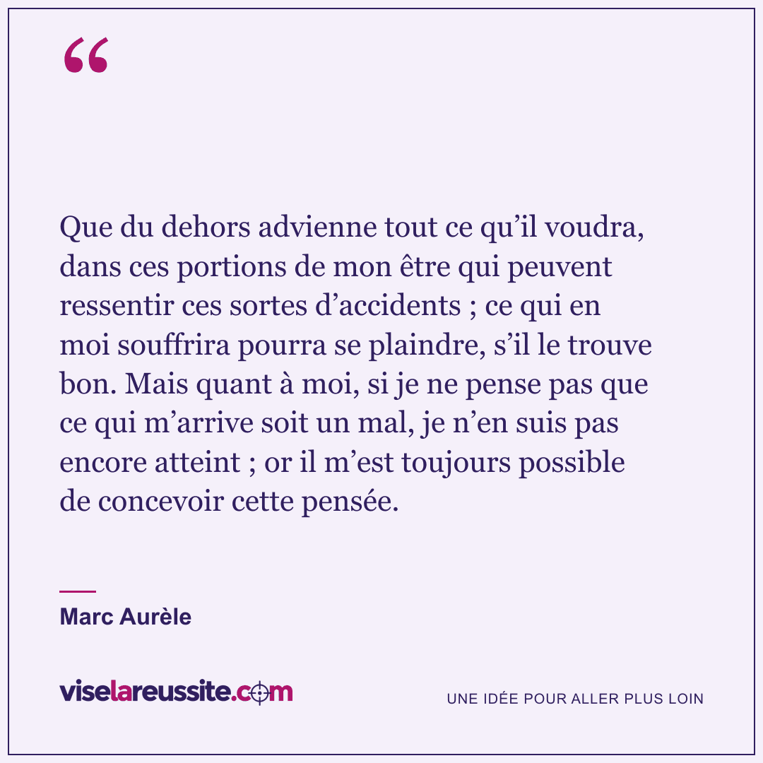 « Que du dehors advienne tout ce qu’il voudra, dans ces portions de mon être qui peuvent ressentir ces sortes d’accidents ; ce qui en moi souffrira pourra se plaindre, s’il le trouve bon. Mais quant à moi, si je ne pense pas que ce qui m’arrive soit un mal, je n’en suis pas encore atteint ; or il m’est toujours possible de concevoir cette pensée. » — Marc Aurèle — Vise la Réussite