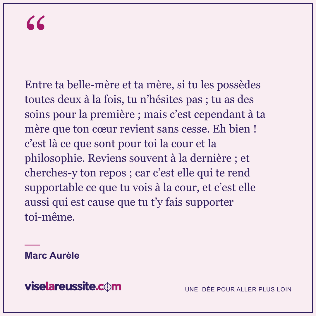 « Entre ta belle-mère et ta mère, si tu les possèdes toutes deux à la fois, tu n’hésites pas ; tu as des soins pour la première ; mais c’est cependant à ta mère que ton cœur revient sans cesse. Eh bien ! c’est là ce que sont pour toi la cour et la philosophie. Reviens souvent à la dernière ; et cherches-y ton repos ; car c’est elle qui te rend supportable ce que tu vois à la cour, et c’est elle aussi qui est cause que tu t’y fais supporter toi-même. » — Marc Aurèle — Vise la Réussite